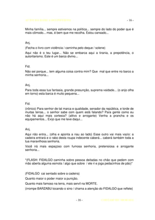 AUTO DA BARCA DO INFERNO                                                   - 16 -

Minha família... sempre estivemos na política... sempre do lado do poder que é
mais cômodo... mas, é bem que me recolha. Estou cansado...


Anj.
(Fecha o livro com violência / caminha pelo deque / solene)
Aqui não é o teu lugar... Não se embarca aqui a tirania, a prepotência, o
autoritarismo. Este é um barco divino...


Fid.
Não sei porque... tem alguma coisa contra mim? Que mal que entre no barco a
minha senhoria...


Anj.
Para toda essa tua fantasia, grande presunção, suprema vaidade... (o anjo olha
em torno) esta barca é muito pequena...


Fid.
(irônico) Para senhor de tal marca e qualidade, senador da república, e lorde de
muitas terras... o senhor sabe com quem está falando? Para gente como eu
não há aqui mais cortesia? (altivo e arrogante) Venha a prancha e os
equipamentos... Exijo que me leve daqui...


Anj.
Aqui não entra... (olha e aponta a nau ao lado) Esse outro vai mais vazio: a
cadeira entrará e o rabo desta roupa indecente caberá... caberá também toda a
tua maravilhosa senhoria.
Você irá mais espaçoso com fumosa senhoria, pretensiosa e arrogante
senhoria...


*(FLASH: FIDALGO caminha sobre pessoa deitadas no chão que pedem com
mão aberta alguma esmola / algo que sobre / ele ri e joga pedacinhos de pão)*


(FIDALGO cai sentado sobre a cadeira)
Quanto maior o poder maior a punição.
Quanto mais famoso na terra, mais servil na MORTE.
(irrompe BARZABU tocando o sino / chama a atenção do FIDALGO que reflete)


                                     - 16 -             COELHO DE MORAES
 
