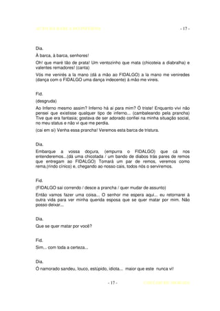 AUTO DA BARCA DO INFERNO                                                  - 17 -



Dia.
À barca, à barca, senhores!
Oh! que maré tão de prata! Um ventozinho que mata (chicoteia a diabralha) e
valentes remadores! (canta)
Vós me venirés a la mano (dá a mão ao FIDALGO) a la mano me veniredes
(dança com o FIDALGO uma dança indecente) à mão me vireis.


Fid.
(desgruda)
Ao Inferno mesmo assim? Inferno há ai para mim? Ó triste! Enquanto vivi não
pensei que existisse qualquer tipo de inferno... (cambaleando pela prancha)
Tive que era fantasia; gostava de ser adorado confiei na minha situação social,
no meu status e não vi que me perdia.
(cai em si) Venha essa prancha! Veremos esta barca de tristura.


Dia.
Embarque a vossa doçura, (empurra o FIDALGO) que cá nos
entenderemos...(dá uma chicotada / um bando de diabos trás pares de remos
que entregam ao FIDALGO) Tomará um par de remos, veremos como
rema,(rindo cínico) e, chegando ao nosso cais, todos nós o serviremos.


Fid.
(FIDALGO sai correndo / desce a prancha / quer mudar de assunto)
Então vamos fazer uma coisa... O senhor me espera aqui... eu retornarei à
outra vida para ver minha querida esposa que se quer matar por mim. Não
posso deixar...


Dia.
Que se quer matar por você?


Fid.
Sim... com toda a certeza...


Dia.
Ó namorado sandeu, louco, estúpido, idiota... maior que este nunca vi!


                                     - 17 -            COELHO DE MORAES
 