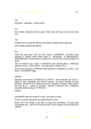 AUTO DA BARCA DO INFERNO                                                  - 19 -



Fid.
Está bem... está bem... Vamos entrar.


Dia.
Ora, senhor, descansa,relaxa e goza. Pode estar certo que muita gente ainda
virá.


Fid.
Ó barca, como é ardente! Quente muito quente. Maldito quem viaja aqui.
(Diz o Diabo ao Moço da cadeira)


Dia.
Você não entra aqui. Vai! Cai fora! (chuta o AJUDANTE / derruba-o pela
prancha) A cadeira sobra nesse lugar: É demasiada... É desnecessária.
(BARZABU põe um dedo sobre a cadeira com cara de nojo) Coisa qu'esteve na
igreja
não se embarca aqui. (pega o AJUDANTE pelo colarinho)Aqui o FIDALGO
apanhará muito... muito mesmo... se você quiser o mesmo, fica...
(lá de dentro da barca o FIDALGO tenta escapar e a diabralha ri a valer e não
deixa / o AJUDANTE foge)


CORTE
Devaneio de horrores do FIDALGO no Inferno: ficará marcado por dores e
tapas na cara, espetadas com dentes imensos de marfim, lançado ao óleo
fervente, retirado de lá e coberto de penas, trabalhos forçados, limpa latrina,
fica fora de si... perde os sentidos / acorda novamente com a diabralha
lançando baldes de água no FIDALGO)
CORTE


(AJUDANTE foge com poltrona e tudo / corre para o mato)
À barca, à barca, boa gente, que queremos dar a vela!
Quem vem mais chegar a ela! Aqui é o lugar dos escolhidos... há lugar pára
muita gente boa... abro minha barca de todo o meu coração! Oh! que barca tão
valente!




                                     - 19 -             COELHO DE MORAES
 