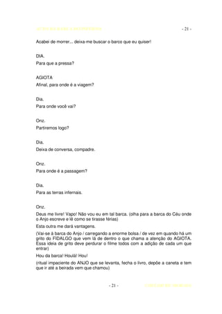 AUTO DA BARCA DO INFERNO                                                 - 21 -

Acabei de morrer... deixa-me buscar o barco que eu quiser!


DIA.
Para que a pressa?


AGIOTA
Afinal, para onde é a viagem?


Dia.
Para onde você vai?


Onz.
Partiremos logo?


Dia.
Deixa de conversa, compadre.


Onz.
Para onde é a passagem?


Dia.
Para as terras infernais.


Onz.
Deus me livre! Vapo! Não vou eu em tal barca. (olha para a barca do Céu onde
o Anjo escreve e lê como se tirasse férias)
Esta outra me dará vantagens.
(Vai-se à barca do Anjo / carregando a enorme bolsa / de vez em quando há um
grito do FIDALGO que vem lá de dentro o que chama a atenção do AGIOTA.
Essa ideia de grito deve perdurar o filme todos com a adição de cada um que
entrar)
Hou da barca! Houlá! Hou!
(ritual impaciente do ANJO que se levanta, fecha o livro, depõe a caneta e tem
que ir até a beirada vem que chamou)



                                    - 21 -            COELHO DE MORAES
 