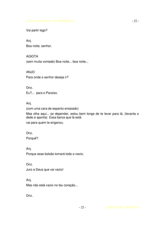 AUTO DA BARCA DO INFERNO                                                - 22 -

Vai partir logo?


Anj.
Boa noite, senhor.


AGIOTA
(sem muita vontade) Boa noite... boa noite...


ANJO
Para onde o senhor deseja ir?


Onz.
Eu?... para o Paraíso.


Anj.
(com uma cara de espanto ensaiado)
Mas olha aqui... se depender, estou bem longe de te levar para lá. (levanta o
dedo e aponta) Essa barca que lá está
vai para quem te enganou.


Onz.
Porquê?


Anj.
Porque esse bolsão tomará todo o navio.


Onz.
Juro a Deus que vai vazio!


Anj.
Mas não está vazio no teu coração...


Onz.


                                       - 22 -        COELHO DE MORAES
 