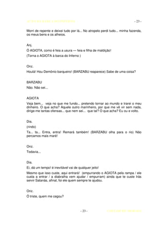 AUTO DA BARCA DO INFERNO                                                    - 23 -

Morri de repente e deixei tudo por lá... No atropelo perdi tudo... minha fazenda,
os meus bens e os alheios.


Anj.
Ó AGIOTA, como é feia a usura — feia e filha de maldição!
(Torna o AGIOTA à barca do Inferno )


Onz.
Houlá! Hou Demônio barqueiro! (BARZABU reaparece) Sabe de uma coisa?


BARZABU
Não. Não sei...


AGIOTA
Veja bem... veja no que me fundo... pretendo tornar ao mundo e trarei o meu
dinheiro. O que acha? Aquele outro marinheiro, por que me vê vir sem nada,
dirige-me tantas ofensas... que nem sei... que tal? O que acha? Eu ou e volto.


Dia.
(rindo)
Ta... ta... Entra, entra! Remará também! (BARZABU olha para o rio) Não
percamos mais maré!


Onz.
Todavia...


Dia.
Ei, dá um tempo! é inevitável vai de qualquer jeito!
Mesmo que isso custe, aqui entrará! (empurrando o AGIOTA pela rampa / ele
custa a entrar / a diabralha vem ajudar / empurram) ainda que te custe Irás
servir Satanás, afinal, foi ele quem sempre te ajudou.


Onz.
Ó triste, quem me cegou?



                                      - 23 -            COELHO DE MORAES
 
