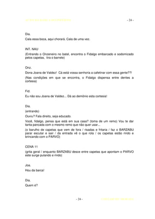 AUTO DA BARCA DO INFERNO                                              - 24 -



Dia.
Cala essa boca, aqui chorará. Cala de uma vez.


INT. NAU
(Entrando o Onzeneiro no batel, encontra o Fidalgo embarcado e sodomizado
pelos capetas, tira o barrete)


Onz.
Dona Joana de Valdez! Cá está vossa senhoria a cafetinar com essa gente??!
(Nas condições em que se encontra, o Fidalgo dispensa entre dentes a
cortesia)


Fid.
Eu não sou Joana de Valdez... Dá ao demônio esta cortesia!


Dia.
(entrando)
Ouviu? Fala direito, seja educado.
Você, fidalgo, pensa que está em sua casa? (toma de um remo) Vou te dar
tanta pancada com o mesmo remo que não quer usar...
(o barulho de capetas que vem de fora / risadas e fritaria / faz o BARZABU
parar escutar e sair / da entrada vê o que rola / os capetas estão rindo e
brincando com o PARVO)


CENA 11
(grita geral / enquanto BARZABU desce entre capetas que apontam o PARVO
este surge pulando e rindo)


Joa.
Hou da barca!


Dia.
Quem é?



                                     - 24 -          COELHO DE MORAES
 