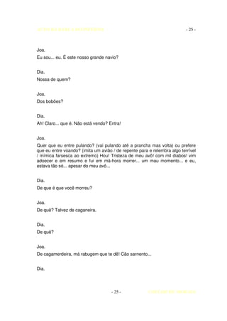 AUTO DA BARCA DO INFERNO                                                  - 25 -



Joa.
Eu sou... eu. É este nosso grande navio?


Dia.
Nossa de quem?


Joa.
Dos bobões?


Dia.
Ah! Claro... que é. Não está vendo? Entra!


Joa.
Quer que eu entre pulando? (vai pulando até a prancha mas volta) ou prefere
que eu entre voando? (imita um avião / de repente para e relembra algo terrível
/ mímica farsesca ao extremo) Hou! Tristeza de meu avô! com mil diabos! vim
adoecer e em resumo e fui em má-hora morrer... um mau momento... e eu,
estava tão só... apesar do meu avô...


Dia.
De que é que você morreu?


Joa.
De quê? Talvez de caganeira.


Dia.
De quê?


Joa.
De cagamerdeira, má rabugem que te dê! Cão sarnento...


Dia.




                                     - 25 -            COELHO DE MORAES
 