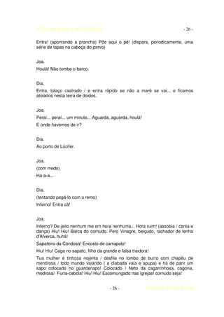 AUTO DA BARCA DO INFERNO                                               - 26 -

Entra! (apontando a prancha) Põe aqui o pé! (dispara, periodicamente, uma
série de tapas na cabeça do parvo)


Joa.
Houlá! Não tombe o barco.


Dia.
Entra, tolaço castrado / e entra rápido se não a maré se vai... e ficamos
atolados nesta terra de doidos.


Joa.
Peraí... peraí... um minuto... Aguarda, aguarda, houlá!
E onde havemos de ir?


Dia.
Ao porto de Lúcifer.


Joa.
(com medo)
Ha-a-a...


Dia.
(tentando pegá-lo com o remo)
Inferno! Entra cá!


Joa.
Inferno? De jeito nenhum me em hora nenhuma... Hora ruim! (assobia / canta e
dança) Hiu! Hiu! Barca do cornudo. Pero Vinagre, beiçudo, rachador de lenha
d'Alverca, huhá!
Sapateiro da Candosa! Encosto de carrapato!
Hiu! Hiu! Caga no sapato, filho da grande e falsa traidora!
Tua mulher é tinhosa nojenta / desfila no lombo de burro com chapéu de
mentirosa / todo mundo vaiando ( a diabada vaia e apupa) e há de parir um
sapo colocado no guardanapo! Colocado / Neto da cagarrinhosa, cagona,
medrosa/ Furta-cebola! Hiu! Hiu! Escomungado nas igrejas! cornudo seja!


                                      - 26 -              COELHO DE MORAES
 