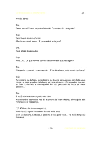 AUTO DA BARCA DO INFERNO                                                  - 28 -

Hou da barca!


Dia.
Quem vem ai? Santo sapateiro honrado! Como vem tão carregado?


Sap.
(aponta pra alguém alhures)
Mandaram-me vir assim... E para onde é a viagem?


Dia.
Para o lago dos danados.


Sap.
Ahrã... E... Os que morrem confessados onde têm sua passagem?


Dia.
Não venha com mais conversa mole... Esta é tua barca, esta e mais nenhuma!


Sap.
Arrenegaria eu da festa, amaldiçoaria eu de uma barca dessas com toda a sua
carga... e essa grande e bela barca vai para o inferno... Como poderá isso ser,
eu sou confessado e comungado? Eu sou perdoado de todos os meus
pecados...


Dia.
E você morreu excomungado, meu caro:
Não quis falar sobre isso, não é? Esperava de viver e fechou a boca para dois
mil enganos e trapaçarias.


*(FLASH do cliente resmungando)*
Você roubou o povo muito bem durante trinta anos
Com teu trabalho. Embarca, é péssima a hora pára você... Há muito tempo eu
te espero




                                     - 28 -            COELHO DE MORAES
 