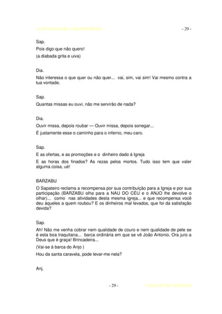 AUTO DA BARCA DO INFERNO                                                 - 29 -

Sap.
Pois digo que não quero!
(a diabada grita e uiva)


Dia.
Não interessa o que quer ou não quer... vai, sim, vai sim! Vai mesmo contra a
tua vontade.


Sap.
Quantas missas eu ouvi, não me servirão de nada?


Dia.
Ouvir missa, depois roubar — Ouvir missa, depois sonegar...
É justamente esse o caminho para o inferno, meu caro.


Sap.
E as ofertas, e as promoções e o dinheiro dado à Igreja
E as horas dos finados? As rezas pelos mortos. Tudo isso tem que valer
alguma coisa, ué!


BARZABU
O Sapateiro reclama a recompensa por sua contribuição para a Igreja e por sua
participação (BARZABU olha para a NAU DO CÉU e o ANJO lhe devolve o
olhar)... como nas atividades desta mesma igreja... e que recompensa você
deu àqueles a quem roubou? E os dinheiros mal levados, que foi da satisfação
devida?


Sap.
Ah! Não me venha cobrar nem qualidade de couro e nem qualidade de pele se
é esta boa traquitana... barca ordinária em que se vê João Antonio. Ora juro a
Deus que é graça! Brincadeira...
(Vai-se à barca do Anjo )
Hou da santa caravela, pode levar-me nela?


Anj.


                                    - 29 -                COELHO DE MORAES
 
