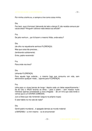 AUTO DA BARCA DO INFERNO                                               - 32 -

Por minha a tenho eu, e sempre a tive como coisa minha.


Dia.
Fez bem, que é formosa! (deixando de lado a dança) E não recebia censura por
causa disso? Ninguém cobrava nada dessa sua atitude?


Fra.
De jeito nenhum... por lá fazem o mesmo! Aliás, onde estou?


Dia.
(de olho na requebrante senhora FLORENÇA)
Mas que coisa tão preciosa...
(lembrando subitamente)
Entra, padre reverendo!


Fra.
Para onde nos leva?


Dia.
(olhando FLORENÇA)
Para aquele fogo ardente... o mesmo fogo que consumiu em vida, sem
demonstrar qualquer medo... (aponta para FLORENÇA)


Fra.
(olha para a s duas barcas de longe / depois cada um delas especificamente /
da do Céu o ANJO levanta os olhos – para o padre – sem mostrar muito
interesse apenas constatando a nova chegada - de um livro que está lendo e
vemos que é a A DIVINA COMÉDIA)
Juro a Deos que não t'entendo! (segura na própria roupa)
E este hábito no me vale de nada?


Dia.
Gentil padre mundanal... é apegado demais ao mundo material
a BARZABU – a mim mesmo - eu te encomendo!



                                    - 32 -            COELHO DE MORAES
 