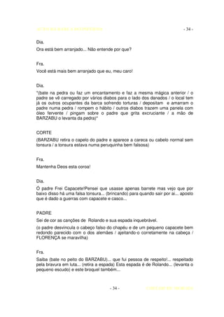AUTO DA BARCA DO INFERNO                                                    - 34 -

Dia.
Ora está bem arranjado... Não entende por que?


Fra.
Você está mais bem arranjado que eu, meu caro!


Dia.
*(bate na pedra ou faz um encantamento e faz a mesma mágica anterior / o
padre se vê carregado por vários diabos para o lado dos danados / o local tem
já os outros ocupantes da barca sofrendo torturas / depositam e amarram o
padre numa pedra / rompem o hábito / outros diabos trazem uma panela com
óleo fervente / pingam sobre o padre que grita excruciante / a mão de
BARZABU o levanta da pedra)*


CORTE
(BARZABU retira o capelo do padre e aparece a careca ou cabelo normal sem
tonsura / a tonsura estava numa peruquinha bem falsosa)


Fra.
Mantenha Deos esta coroa!


Dia.
Ó padre Frei Capacete!Pensei que usasse apenas barrete mas vejo que por
baixo disso há uma falsa tonsura... (brincando) para quando sair por ai... aposto
que é dado a guerras com capacete e casco...


PADRE
Sei de cor as canções de Rolando e sua espada inquebrável.
(o padre desvincula o cabeço falso do chapéu e de um pequeno capacete bem
redondo parecido com o dos alemães / ajeitando-o corretamente na cabeça /
FLORENÇA se maravilha)


Fra.
Saiba (bate no peito do BARZABU)... que fui pessoa de respeito!... respeitado
pela bravura em luta... (retira a espada) Esta espada é de Rolando... (levanta o
pequeno escudo) e este broquel também...



                                      - 34 -            COELHO DE MORAES
 