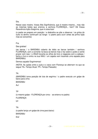 AUTO DA BARCA DO INFERNO                                                - 35 -



Dia.
Nesse caso mostre, Vossa Alta Significância, que é mestre mesmo... mas não
as mesmas lições que ensinou a senhora FLORENÇA... hein? Dê Vossa
Reverência lição d'esgrima, que é coisa boa!
(o padre se prepara em posição / a diabralha se põe a observar / os gritos do
outro lá dentro continuam ao longe / o padre para ouvir antes da prima lição
mas se concentra)


Fra.
Deo gratias!
(se benze / o BARZABU coberto de tédio se benze também / senhora
FLORENÇA, com a corrente na boca se benze mas o faz sobre o púbis e sente
prazer com isso / o ANJO levanta os olhos do livro e negaceia com a cabeça /
fecha o livro e entra na sua NAU / um capeta vem trazendo uma espada para
BARZABU)
Demos caçada! Esgrimemos!
(NOTA: As ações entre a aula e o sexo com Florença se alternam no que se
segue TA= Tempo Atual; TP= Tempo Passado)


TA
(BARZABU toma posição de luta de esgrima / o padre executa um golpe de
baixo para cima
BARZABU
Au!


TP
(o mesmo golpe - FLORENÇA por cima - se enterra no padre)
FLORENÇA
Ui!


TA
(o padre lança um golpe de cima para baixo)
BARZABU
Eia!



                                    - 35 -           COELHO DE MORAES
 
