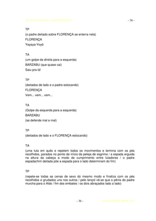 AUTO DA BARCA DO INFERNO                                                 - 36 -

TP
(o padre deitado sobre FLORENÇA se enterra nela)
FLORENÇA
Yayaya-Yoyô


TA
(um golpe da direita para a esquerda)
BARZABU (que quase cai)
Saiu pra lá!


TP
(deitados de lado e o padre estocando)
FLORENÇA
Vem... vem... vem...


TA
(Golpe da esquerda para a esquerda)
BARZABU
(se defende mal e mal)


TP
(deitados de lado e o FLORENÇA estocando)


TA
(uma luta em quês e repetem todos os movimentos e termina com os pés
recolhidos, parados no ponto de início da peleja de esgrima / a espada erguida
na altura da cabeça a modo de cumprimento entre lutadores / o padre
espadachim deitada põe a espada para o lado determinam do fim)


TP
(repete-se todas as cenas de sexo do mesmo modo e finaliza com os pés
recolhidos e grudados uns nos outros / pelo lençol vê-se que o pênis do padre
murcha para o Aldo / fim dos embates / os dois abraçados lado a lado)




                                        - 36 -        COELHO DE MORAES
 