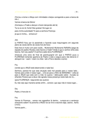AUTO DA BARCA DO INFERNO                                                   - 38 -

(Tornou a tomar a Moça com intimidade e beijos carregando-a para a barca do
céu )
Vamos à barca da Glória!
(Começou o Frade a dançar e foram dançando até lá)
Ta-ra-ra-rai-rã; Huhá! Deo gratias! Há lugar cá
para minha autoridade? E para a senhora Florença
já que é minha... entrará aí!


Joa.
(o PARVO ficou por lá assistindo e fazendo suas traquinagens em segundo
plano às vezes dentro às vezes fora de foco)
Esta hora é muito ruim para vocês... Muitieramá! Muitieramá RáRáRá (pega da
espada do padre) Roubou esta facona o frade? Onde é que o senhor enfia esta
facona, hem seu padre? A senhora sabe dona FLORENÇA?
(Inicia-se uma cena de final de grand-guignol em que o PARVO puxa a
FLORENÇA tentando apartá-la do Padre e este a segura para não deixá-la ir/
abraçam-se / caem / rolam no chão / até o Parvo desiste e some)


Fra.
(vendo que o ANJO está observando e nada faz)
Senhora, parece-me que esta situação está mal parada para o nosso lado...
Vamos para onde é nosso lugar... (vira-se para a NAU de BARZABU / volta-se
para o ANJO que está com a mão no queixo / debruçado sobre murada so
olhando) Parece que a deus não agrada nossa presença neste lado do rio...
(para FLORENÇA / segurando seu queixo)
Eu não vejo aqui maneira senão enfim... concluir, que aqui não é nosso lugar...


Dia.
Padre, é hora de vir.


Fra.
Vamos lá Florença... vamos nos agasalhar lá dentro... cumpra-se a sentença
(enquanto sobem na prancha o ANJO vai ao livro e escreve algo, assina , fecha
o livro).
Vamos partir...




                                      - 38 -            COELHO DE MORAES
 