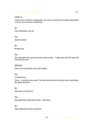 AUTO DA BARCA DO INFERNO                                                 - 39 -

CENA 14
(Tanto que o Frade foi embarcado, veio com sua lanterna de longe observando
a cena / uma conversa à distancia)


Bri.
Hou lá da barca, hou lá!


Dia.
Quem chama?


Bri.
Brísida Vaz.


Dia.
Ea!, aguardem-me, que vou buscar essa mulher... ? (grita para ela) Por que não
vem de uma vez?


BRIGIDA
Não irei se ai já estiver Joana de Valdez.


Dia.
(se aproxima)
Entra... e remará, para variar. Os movimentos do remo já são muito conhecidos
de vossa senhoria...


Bri.
Não quero eu entrar lá.


Dia.
Que saboroso medo! Não receie... não tema...


Bri.
Não é essa barca que eu procuro.



                                      - 39 -          COELHO DE MORAES
 