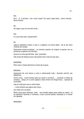 AUTO DA BARCA DO INFERNO                                                    - 40 -

Dia.
Érm... E, a senhora traz muita roupa? Ou quem sabe bens... bens imóveis...
bens móveis...


Bri.
Só trago o que me convém levar...


Dia.
E o que seria isso, exatamente?


Bri.
(alguns diabelhos trazem o baú e o depõem na frente deles / de lá ela retira
mostras de coisas)
Seiscentos himens postiços... os homens querem as virgens e querem ser os
primeiros a deflorar as meninas...
(procura e acha garrafinhas / pós / gravetos)
três arcas de feitiços já que não posso levar mais do que isso...


BARZABU
Pelo visto a Vossa Senhoria é cheia de truques.


BRIGIDA
(passando de uma barca a outra e observando tudo / fazendo carinho nos
diabelhos)
Tenho mais... muita mentira para se contar e envolver... , armários e cofres de
enredos... (beija um e outro capeta e eles entram em briga feroz)... sacolas de
confusões
(ela se volta para arca e retira jóias)
... furtos alheios que agora são meus...
(se veste com as jóias)
Muita coisa para disfarçar, iludir... meu bordel seguia para todas as casas... lá
se apostava fazenda e mulheres...muito coronel perdeu fazendas e a mulher
em apostas


BARZABU


                                          - 40 -         COELHO DE MORAES
 
