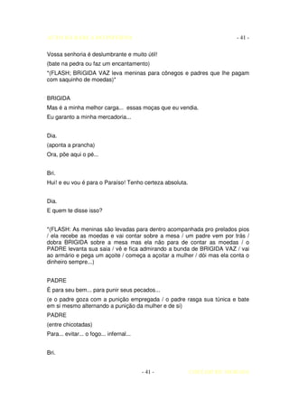 AUTO DA BARCA DO INFERNO                                                - 41 -

Vossa senhoria é deslumbrante e muito útil!
(bate na pedra ou faz um encantamento)
*(FLASH; BRíGIDA VAZ leva meninas para cônegos e padres que lhe pagam
com saquinho de moedas)*


BRIGIDA
Mas é a minha melhor carga... essas moças que eu vendia.
Eu garanto a minha mercadoria...


Dia.
(aponta a prancha)
Ora, põe aqui o pé...


Bri.
Hui! e eu vou é para o Paraíso! Tenho certeza absoluta.


Dia.
E quem te disse isso?


*(FLASH: As meninas são levadas para dentro acompanhada pro prelados pios
/ ela recebe as moedas e vai contar sobre a mesa / um padre vem por trás /
dobra BRIGIDA sobre a mesa mas ela não para de contar as moedas / o
PADRE levanta sua saia / vê e fica admirando a bunda de BRIGIDA VAZ / vai
ao armário e pega um açoite / começa a açoitar a mulher / dói mas ela conta o
dinheiro sempre...)


PADRE
È para seu bem... para punir seus pecados...
(e o padre goza com a punição empregada / o padre rasga sua túnica e bate
em si mesmo alternando a punição da mulher e de si)
PADRE
(entre chicotadas)
Para... evitar... o fogo... infernal...


Bri.


                                          - 41 -          COELHO DE MORAES
 