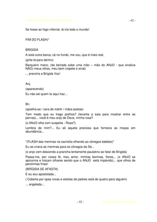 AUTO DA BARCA DO INFERNO                                                   - 42 -

Se fosse ao fogo infernal, lá iria todo o mundo!


FIM DO FLASH)*


BRIGIDA
A esta outra barca, cá no fundo, me vou, que é mais real.
(grita lá para dentro)
Barqueiro mano, (da beirada sobe uma mão – mão do ANJO - que sinaliza
NÃO) meus olhos, meu bem (repete o sinal)
... prancha a Brígida Vaz!


Anj.
(aparecendo)
Eu não sei quem te aqui traz...


Bri.
(ajoelha-se / cara de mártir / mãos postas)
Tem medo que eu trago piolhos? (levanta a saia para mostrar entre as
pernas)... você é meu anjo de Deus, minha rosa?
(o ANJO olha com suspeita - Rosa?)
Lembra de mim?... Eu sô aquela preciosa que fornecia as moças em
abundância...


*(FLASH das meninas na sacristia olhando ao cônegos babões)*
Eu as criava as meninas para os cônegos da Sé...
(o anjo vem descendo a prancha lentamente paulatino ao falar de Brígida)
Passa-me, por vossa fé, meu amor, minhas boninas, flores... (o ANJO se
aproxima e trocam olhares sendo que o ANJO está impávido)... que olhos de
perolinhas finas!
(BRÍGIDA SE AFASTA)
E eu sou apostolada...
( Coberta por opas roxas e estolas de padres está de quatro para alguém)
... angelada...




                                      - 42 -           COELHO DE MORAES
 