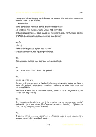 AUTO DA BARCA DO INFERNO                                                  - 43 -

(numa pose pia vemos que ela é despida por alguém e só aparecem os ombros
que são cobertos por hóstias)
... e martelada
(toma penetradas violentas dentro de um confessionário)
...e fiz coisas mui divinas... Santa Úrsula não converteu
tantas moças como eu... todas salvas por meu intermédio... nenhuma se perdeu
*(FLASH dos padres levando as meninas para dentro)*


ANJO
(cínico)
E certamente agradou àquele está no céu...
Ora vai lá embarcar, não fique importunando.


Bri.
Mas acabo de explicar por que você tem que me levar.


Anj.
Para de me importunar... Aqui... não pode ir...


Bri.
(desce a pomba gira)
Em que má-hora eu servi a igreja...infelizmente eu prestei esses serviços e
agora não tenho a recompensa prometida... nada me vai valer, nada disso me
vai render? Nada...!
(Torna-se Brísida Vaz à barca do Inferno, ainda louca e desgovernada, de
acordo com os padrões)


Bri.
Hou barqueiros da má-hora, que é da prancha, que eu me vou com vocês?
onde está... (olha com raiva o ANJO que se vai subindo de volta)... E já demoro
muito por aqui, e pareço mal cá de fora.


Dia.
Ora entra, minha senhora, e será bem recebida; se viveu a santa vida, como a
senhora mesmo diz...perceberá agora...


                                      - 43 -                COELHO DE MORAES
 