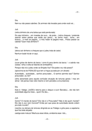 AUTO DA BARCA DO INFERNO                                                   - 45 -



Dia.
Nem eu não passo cabrões. Os animais não levados para onde você vai...


Jud.
(retira dinheiro de uma bolsa que está pendurada)
Eis aqui dinheiro... em moedas de ouro... de prata... (retira cheques / pretende
assinar sobre pedras que estão por perto)... eu tenho mais... toma... em
branco... e mais se pagará... o meu fiador te pagará mais... Posso passar ao
cabrão? Quer mais dinheiro?!


Dia.
(deixa cair dinheiro e cheques que o judeu trata de catar)
Nenhum bode há-de vir aqui.


Jud.
(ouve gritos de dentro do barco / corre lá para dentro da barca / o cabrão nas
costas / olha e volta-se falando do tombadilho)
Porque não irá o judeu onde vai Brígida Vaz? Ela pode e eu não posso?
(aproxima-se do FIDALGO que tem a língua puxada por um alicate)
Autoridade... autoridade... senhor procurador... O senhor permite isso? Senhor
procurador, eu irei?
(olha atarantado para aquela confusão situação de torturas gerais / mas em
atinar / ele pensa mais nele mesmo e nem percebe a circunstancia)


Dia.
Este é fidalgo, (JUDEU retorna para o deque e ouvir Barzabu)... ele não tem
autoridade alguma nisso... quem lhe deu...


Jud.
Como? O mando do barco? Ele não é o Procurador? Não é ele quem manda?
Ele não é Juiz nem Coronel? Então por que posa de autoridade dando ordem
pra todo mundo?
(reentra na câmara de torturas dirigindo-se ao Fidalgo e grita para a capetama
que fica toda atiçada)
castiga este maluco! Machuca esse idiota, arrebenta esse tolo...


                                      - 45 -             COELHO DE MORAES
 