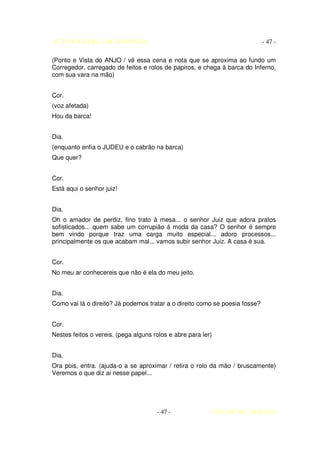 AUTO DA BARCA DO INFERNO                                                     - 47 -

(Ponto e Vista do ANJO / vê essa cena e nota que se aproxima ao fundo um
Corregedor, carregado de feitos e rolos de papiros, e chega à barca do Inferno,
com sua vara na mão)


Cor.
(voz afetada)
Hou da barca!


Dia.
(enquanto enfia o JUDEU e o cabrão na barca)
Que quer?


Cor.
Está aqui o senhor juiz!


Dia.
Oh o amador de perdiz, fino trato á mesa... o senhor Juiz que adora pratos
sofisticados... quem sabe um corrupião á moda da casa? O senhor é sempre
bem vindo porque traz uma carga muito especial... adoro processos...
principalmente os que acabam mal... vamos subir senhor Juiz. A casa é sua.


Cor.
No meu ar conhecereis que não é ela do meu jeito.


Dia.
Como vai lá o direito? Já podemos tratar a o direito como se poesia fosse?


Cor.
Nestes feitos o vereis. (pega alguns rolos e abre para ler)


Dia.
Ora pois, entra. (ajuda-o a se aproximar / retira o rolo da mão / bruscamente)
Veremos o que diz ai nesse papel...




                                      - 47 -             COELHO DE MORAES
 