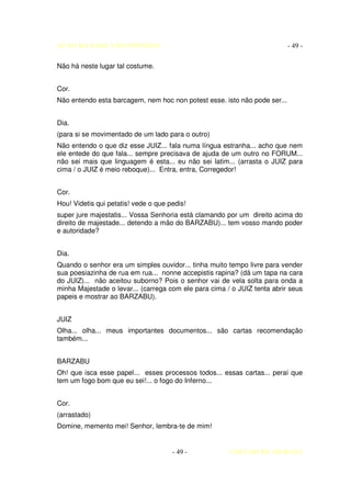 AUTO DA BARCA DO INFERNO                                                   - 49 -

Não há neste lugar tal costume.


Cor.
Não entendo esta barcagem, nem hoc non potest esse. isto não pode ser...


Dia.
(para si se movimentado de um lado para o outro)
Não entendo o que diz esse JUIZ... fala numa língua estranha... acho que nem
ele entede do que fala... sempre precisava de ajuda de um outro no FORUM...
não sei mais que linguagem é esta... eu não sei latim... (arrasta o JUIZ para
cima / o JUIZ é meio reboque)... Entra, entra, Corregedor!


Cor.
Hou! Videtis qui petatis! vede o que pedis!
super jure majestatis... Vossa Senhoria está clamando por um direito acima do
direito de majestade... detendo a mão do BARZABU)... tem vosso mando poder
e autoridade?


Dia.
Quando o senhor era um simples ouvidor... tinha muito tempo livre para vender
sua poesiazinha de rua em rua... nonne accepistis rapina? (dá um tapa na cara
do JUIZ)... não aceitou suborno? Pois o senhor vai de vela solta para onda a
minha Majestade o levar... (carrega com ele para cima / o JUIZ tenta abrir seus
papeis e mostrar ao BARZABU).


JUIZ
Olha... olha... meus importantes documentos... são cartas recomendação
também...


BARZABU
Oh! que isca esse papel... esses processos todos... essas cartas... peraí que
tem um fogo bom que eu sei!... o fogo do Inferno...


Cor.
(arrastado)
Domine, memento mei! Senhor, lembra-te de mim!


                                      - 49 -           COELHO DE MORAES
 