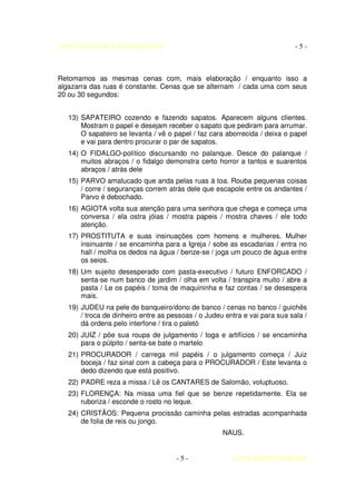 AUTO DA BARCA DO INFERNO                                                     -5-



Retomamos as mesmas cenas com, mais elaboração / enquanto isso a
algazarra das ruas é constante. Cenas que se alternam / cada uma com seus
20 ou 30 segundos:


   13) SAPATEIRO cozendo e fazendo sapatos. Aparecem alguns clientes.
       Mostram o papel e desejam receber o sapato que pediram para arrumar.
       O sapateiro se levanta / vê o papel / faz cara aborrecida / deixa o papel
       e vai para dentro procurar o par de sapatos.
   14) O FIDALGO-político discursando no palanque. Desce do palanque /
       muitos abraços / o fidalgo demonstra certo horror a tantos e suarentos
       abraços / atrás dele
   15) PARVO amalucado que anda pelas ruas á toa. Rouba pequenas coisas
       / corre / seguranças correm atrás dele que escapole entre os andantes /
       Parvo é debochado.
   16) AGIOTA volta sua atenção para uma senhora que chega e começa uma
       conversa / ela ostra jóias / mostra papeis / mostra chaves / ele todo
       atenção.
   17) PROSTITUTA e suas insinuações com homens e mulheres. Mulher
       insinuante / se encaminha para a Igreja / sobe as escadarias / entra no
       hall / molha os dedos na água / benze-se / joga um pouco de água entre
       os seios.
   18) Um sujeito desesperado com pasta-executivo / futuro ENFORCADO /
       senta-se num banco de jardim / olha em volta / transpira muito / abre a
       pasta / Le os papéis / toma de maquininha e faz contas / se desespera
       mais.
   19) JUDEU na pele de banqueiro/dono de banco / cenas no banco / guichês
       / troca de dinheiro entre as pessoas / o Judeu entra e vai para sua sala /
       dá ordens pelo interfone / tira o paletó
   20) JUIZ / põe sua roupa de julgamento / toga e artifícios / se encaminha
       para o púlpito / senta-se bate o martelo
   21) PROCURADOR / carrega mil papéis / o julgamento começa / Juiz
       boceja / faz sinal com a cabeça para o PROCURADOR / Este levanta o
       dedo dizendo que está positivo.
   22) PADRE reza a missa / Lê os CANTARES de Salomão, voluptuoso.
   23) FLORENÇA: Na missa uma fiel que se benze repetidamente. Ela se
       ruboriza / esconde o rosto no leque.
   24) CRISTÃOS: Pequena procissão caminha pelas estradas acompanhada
       de folia de reis ou jongo.
                                                     NAUS.


                                      -5-               COELHO DE MORAES
 