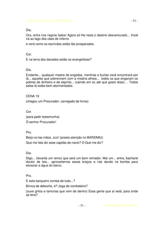 AUTO DA BARCA DO INFERNO                                                   - 51 -

Dia.
Ora, entra nos negros fados! Agora só lhe resta o destino desventurado... Você
irá ao lago dos cães do inferno
e verá como os escrivães estão tão prosperados.


Cor.
E na terra dos danados estão os evangelistas?


Dia.
Evidente... qualquer mestre de engodos, mentiras e burlas você encontrará por
lá... aqueles que sobrevivem com a miséria alheia... todos os que enganam os
pobres de dinheiro e de espírito... (caindo em si) até que gosto disso.. . Todos
estes lá estão bem atormentados.


CENA 19
(chegou um Procurador, carregado de livros)


Cor.
(para pedir testemunha)
Ó senhor Procurador!


Pro.
Beijo-vo-las mãos, Juiz! (presta atenção no BARZABU)
Que me fala diz esse capitão de navio? O Que me diz?


Dia.
Digo... (levanta um remo) que será um bom remador. Mai um... entra, bacharel
doutor de leis... aproveitemos esses braços e irás dando na bomba para
esvaziar a água do barco.


Pro.
E este barqueiro zomba de tudo...?
Brinca de deboche, é? Joga de zombeteiro?
(ouve gritos e lamúrias que vem de dentro) Essa gente que aí está, para onde
as leva?


                                     - 51 -             COELHO DE MORAES
 