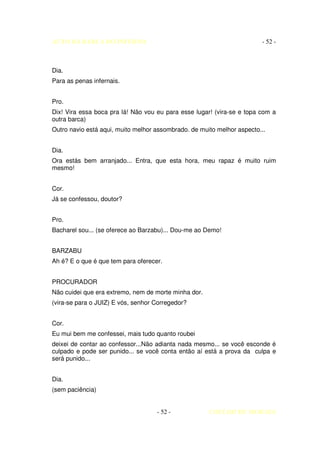 AUTO DA BARCA DO INFERNO                                                - 52 -



Dia.
Para as penas infernais.


Pro.
Dix! Vira essa boca pra lá! Não vou eu para esse lugar! (vira-se e topa com a
outra barca)
Outro navio está aqui, muito melhor assombrado. de muito melhor aspecto...


Dia.
Ora estás bem arranjado... Entra, que esta hora, meu rapaz é muito ruim
mesmo!


Cor.
Já se confessou, doutor?


Pro.
Bacharel sou... (se oferece ao Barzabu)... Dou-me ao Demo!


BARZABU
Ah é? E o que é que tem para oferecer.


PROCURADOR
Não cuidei que era extremo, nem de morte minha dor.
(vira-se para o JUIZ) E vós, senhor Corregedor?


Cor.
Eu mui bem me confessei, mais tudo quanto roubei
deixei de contar ao confessor...Não adianta nada mesmo... se você esconde é
culpado e pode ser punido... se você conta então aí está a prova da culpa e
será punido...


Dia.
(sem paciência)


                                    - 52 -            COELHO DE MORAES
 