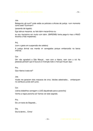 AUTO DA BARCA DO INFERNO                                                 - 54 -



Joa.
Beleguinis ubi sunt? onde estão os policiais e oficiais de justiça num momento
como este? Sumiram?
(posando de togado)
Ego latinus macairos. eu falo latim macarrônico ou
eu sou riquíssimo em muito ruim latim. (BARZABU tenta pega-lo mas o ANJO
levanta a mão impedindo)


Anj.
(com o gesto em suspensão ele celebra)
A justiça divinal vos manda vir carregados porque embarcarão na barca
infernal.


Cor.
Oh! não agradará a São Marçal... nem com a ribeira, nem com o rio! As
pessoas pensam que é loucura e invenção todo o mal que há por aqui.


Pro.
Que ribeira é esta tal?


Joa.
Vocês me parecem dois macacos de circo, falcões adestrados... embarquem
no zambuco juízes sem juízo.


Cor.
(vários diabelhos carregam o JUIZ alquebrado para a prancha)
Venha a negra prancha cá! Vamos ver este segredo.


Pro.
Diz um texto do Degredo...


Dia.
Dia lá dentro... Entra!



                                     - 54 -           COELHO DE MORAES
 