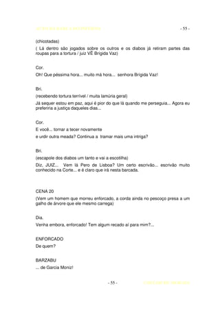 AUTO DA BARCA DO INFERNO                                                - 55 -

(chicotadas)
( Lá dentro são jogados sobre os outros e os diabos já retiram partes das
roupas para a tortura / juiz VÊ Brígida Vaz)


Cor.
Oh! Que péssima hora... muito má hora... senhora Brígida Vaz!


Bri.
(recebendo tortura terrível / muita lamúria geral)
Já sequer estou em paz, aqui é pior do que lá quando me perseguia... Agora eu
preferiria a justiça daqueles dias...


Cor.
E você... tornar a tecer novamente
e urdir outra meada? Continua a tramar mais uma intriga?


Bri.
(escapole dos diabos um tanto e vai a escotilha)
Diz, JUIZ... Vem lá Pero de Lisboa? Um certo escrivão... escrivão muito
conhecido na Corte... e é claro que irá nesta barcada.



CENA 20
(Vem um homem que morreu enforcado, a corda ainda no pescoço presa a um
galho de árvore que ele mesmo carrega)


Dia.
Venha embora, enforcado! Tem algum recado aí para mim?...


ENFORCADO
De quem?


BARZABU
... de Garcia Moniz!


                                       - 55 -        COELHO DE MORAES
 