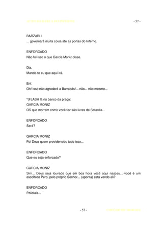 AUTO DA BARCA DO INFERNO                                           - 57 -



BARZABU
... governará muita coisa até as portas do Inferno.


ENFORCADO
Não foi isso o que Garcia Moniz disse.


Dia.
Mando-te eu que aqui irá.


Enf.
Oh! Isso não agradará a Barrabás!... não... não mesmo...


*(FLASH lá no banco da praça:
GARCIA MONIZ
OS que morrem como você fez são livres de Satanás...


ENFORCADO
Será?


GARCIA MONIZ
Foi Deus quem providenciou tudo isso...


ENFORCADO
Que eu seja enforcado?


GARCIA MONIZ
Sim... Deus seja louvado que em boa hora você aqui nasceu... você é um
escolhido Pero, pelo próprio Senhor... (aponta) está vendo ali?


ENFORCADO
Policiais...




                                      - 57 -           COELHO DE MORAES
 