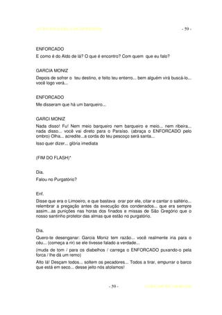 AUTO DA BARCA DO INFERNO                                                     - 59 -



ENFORCADO
E como é do Aldo de lá? O que é encontro? Com quem que eu falo?


GARCIA MONIZ
Depois de sofrer o teu destino, e feito teu enterro... bem alguém virá buscá-lo...
você logo verá...


ENFORCADO
Me disseram que há um barqueiro...


GARCI MONIZ
Nada disso! Fu! Nem meio barqueiro nem barqueiro e meio... nem ribeira...
nada disso... você vai direto para o Paraíso. (abraça o ENFORCADO pelo
ombro) Olha... acredite...a corda do teu pescoço será santa...
Isso quer dizer... glória imediata


(FIM DO FLASH)*


Dia.
Falou no Purgatório?


Enf.
Disse que era o Limoeiro, e que bastava orar por ele, citar e cantar o saltério...
relembrar a pregação antes da execução dos condenados... que era sempre
assim...as punições nas horas dos finados e missas de São Gregório que o
nosso santinho protetor das almas que estão no purgatório.


Dia.
Quero-te desenganar: Garcia Moniz tem razão... você realmente iria para o
céu... (começa a rir) se ele tivesse falado a verdade...
(muda de tom / para os diabelhos / carrega o ENFORCADO puxando-o pela
forca / lhe dá um remo)
Alto lá! Desçam todos... soltem os pecadores... Todos a tirar, empurrar o barco
que está em seco... desse jeito nós atolamos!



                                      - 59 -             COELHO DE MORAES
 