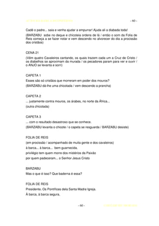 AUTO DA BARCA DO INFERNO                                                    - 60 -

Cadê o padre... saia e venha ajudar a empurrar! Ajuda ali a diabada toda!
(BARZABU sobe no deque e chicoteia ordens de lá / então o som da Folia de
Reis começa a se fazer notar e vem descendo no alvorecer do dia a procissão
dos cristãos)


CENA 21
(Vêm quatro Cavaleiros cantando, os quais trazem cada um a Cruz de Cristo /
os diabelhos se aproximam da murada / os pecadores param para ver e ouvir /
o ANJO se levanta e sorri)


CAPETA 1
Esses são só cristãos que morreram em poder dos mouros?
(BARZABU dá-lhe uma chicotada / vem descendo a prancha)


CAPETA 2
... justamente contra mouros, os árabes, no norte da África...
(outra chicotada)


CAPETA 3
... com o resultado desastroso que se conhece.
(BARZABU levanta o chicote / o capeta se resguarda / BARZABU desiste)


FOLIA DE REIS
(em procissão / acompanhado de muita gente e dos cavaleiros)
à barca... à barca... bem guarnecida.
privilégio tem quem morre dos mistérios da Paixão
por quem padeceram... o Senhor Jesus Cristo


BARZABU
Mas o que é isso? Que baderna é essa?


FOLIA DE REIS
Presidente. Os Pontífices dela Santa Madre Igreja.
À barca, à barca segura,


                                        - 60 -           COELHO DE MORAES
 