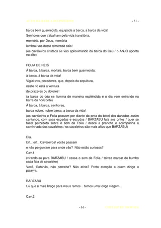 AUTO DA BARCA DO INFERNO                                              - 61 -

barca bem guarnecida, equipada a barca, a barca da vida!
Senhores que trabalham pela vida transitória,
memória, por Deus, memória
lembrai-vos deste temeroso cais!
(os cavaleiros cristãos se vão aproximando da barca do Céu / o ANJO aponta
no alto)


FOLIA DE REIS
À barca, à barca, mortais, barca bem guarnecida,
à barca, à barca da vida!
Vigiai-vos, pecadores, que, depois da sepultura,
neste rio está a ventura
de prazeres ou dolores!
(a barca do céu se ilumina de maneira esplêndida e o dia vem entrando na
barra do horizonte)
À barca, à barca, senhores,
barca nobre, nobre barca, a barca da vida!
(os cavaleiros e Folia passam por diante da proa do batel dos danados assim
cantando, com suas espadas e escudos / BARZABU fala aos gritos / quer se
fazer percebido sobre o som da Folia / desce a prancha e acompanha a
caminhada dos cavaleiros / os cavaleiros são mais altos que BARZABU)


Dia.
Ei!... ei!... Cavaleiros! vocês passam
e não perguntam para onde vão? Não estão curiosos?
Cav.1
(virando-se para BARZABU / cessa o som da Folia / talvez marcar de bumbo
cada fala de cavaleiro)
Você, Satanás, não percebe? Não atina? Preta atenção a quem dirige a
palavra.


BARZABU
Eu que é mais braço para meus remos... temos uma longa viagem...


Cav.2


                                         - 61 -       COELHO DE MORAES
 
