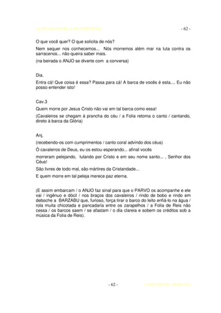 AUTO DA BARCA DO INFERNO                                                  - 62 -

O que você quer? O que solicita de nós?
Nem sequer nos conhecemos... Nós morremos além mar na luta contra os
sarracenos... não queira saber mais.
(na beirada o ANJO se diverte com a conversa)


Dia.
Entra cá! Que coisa é essa? Passa para cá! A barca de vocês é esta.... Eu não
posso entender isto!


Cav.3
Quem morre por Jesus Cristo não vai em tal barca como essa!
(Cavaleiros se chegam à prancha do céu / a Folia retoma o canto / cantando,
direto à barca da Glória)


Anj.
(recebendo-os com cumprimentos / canto coral advindo dos céus)
Ó cavaleiros de Deus, eu os estou esperando... afinal vocês
morreram pelejando, lutando por Cristo e em seu nome santo... , Senhor dos
Céus!
São livres de todo mal, são mártires da Cristandade...
E quem morre em tal peleja merece paz eterna.


(E assim embarcam / o ANJO faz sinal para que o PARVO os acompanhe e ele
vai / ingênuo e dócil / nos braços dos cavaleiros / rindo de bobo e rindo em
deboche a BARZABU que, furioso, força tirar o barco do leito enfiá-lo na água /
rola muita chicotada e pancadaria entre os zarapelhos / a Folia de Reis não
cessa / os barcos saem / se afastam / o dia clareia e sobem os créditos sob a
música da Folia de Reis).




                                     - 62 -              COELHO DE MORAES
 