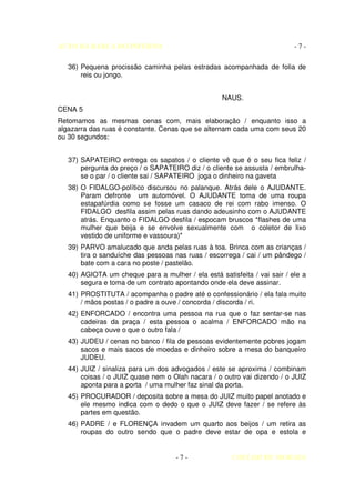 AUTO DA BARCA DO INFERNO                                                  -7-

   36) Pequena procissão caminha pelas estradas acompanhada de folia de
       reis ou jongo.


                                                   NAUS.
CENA 5
Retomamos as mesmas cenas com, mais elaboração / enquanto isso a
algazarra das ruas é constante. Cenas que se alternam cada uma com seus 20
ou 30 segundos:


   37) SAPATEIRO entrega os sapatos / o cliente vê que é o seu fica feliz /
       pergunta do preço / o SAPATEIRO diz / o cliente se assusta / embrulha-
       se o par / o cliente sai / SAPATEIRO joga o dinheiro na gaveta
   38) O FIDALGO-político discursou no palanque. Atrás dele o AJUDANTE.
       Param defronte um automóvel. O AJUDANTE toma de uma roupa
       estapafúrdia como se fosse um casaco de rei com rabo imenso. O
       FIDALGO desfila assim pelas ruas dando adeusinho com o AJUDANTE
       atrás. Enquanto o FIDALGO desfila / espocam bruscos *flashes de uma
       mulher que beija e se envolve sexualmente com o coletor de lixo
       vestido de uniforme e vassoura)*
   39) PARVO amalucado que anda pelas ruas à toa. Brinca com as crianças /
       tira o sanduíche das pessoas nas ruas / escorrega / cai / um pândego /
       bate com a cara no poste / pastelão.
   40) AGIOTA um cheque para a mulher / ela está satisfeita / vai sair / ele a
       segura e toma de um contrato apontando onde ela deve assinar.
   41) PROSTITUTA / acompanha o padre até o confessionário / ela fala muito
       / mãos postas / o padre a ouve / concorda / discorda / ri.
   42) ENFORCADO / encontra uma pessoa na rua que o faz sentar-se nas
       cadeiras da praça / esta pessoa o acalma / ENFORCADO mão na
       cabeça ouve o que o outro fala /
   43) JUDEU / cenas no banco / fila de pessoas evidentemente pobres jogam
       sacos e mais sacos de moedas e dinheiro sobre a mesa do banqueiro
       JUDEU.
   44) JUIZ / sinaliza para um dos advogados / este se aproxima / combinam
       coisas / o JUIZ quase nem o Olah nacara / o outro vai dizendo / o JUIZ
       aponta para a porta / uma mulher faz sinal da porta.
   45) PROCURADOR / deposita sobre a mesa do JUIZ muito papel anotado e
       ele mesmo indica com o dedo o que o JUIZ deve fazer / se refere às
       partes em questão.
   46) PADRE / e FLORENÇA invadem um quarto aos beijos / um retira as
       roupas do outro sendo que o padre deve estar de opa e estola e


                                     -7-              COELHO DE MORAES
 