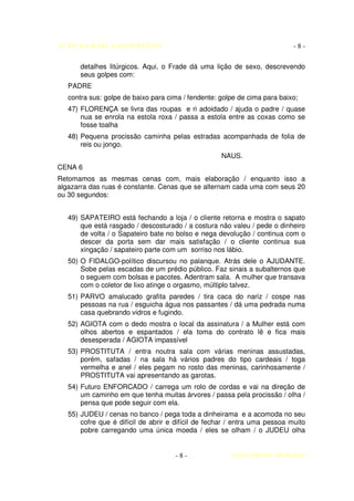 AUTO DA BARCA DO INFERNO                                                    -8-

       detalhes litúrgicos. Aqui, o Frade dá uma lição de sexo, descrevendo
       seus golpes com:
   PADRE
   contra sus: golpe de baixo para cima / fendente: golpe de cima para baixo;
   47) FLORENÇA se livra das roupas e ri adoidado / ajuda o padre / quase
       nua se enrola na estola roxa / passa a estola entre as coxas como se
       fosse toalha
   48) Pequena procissão caminha pelas estradas acompanhada de folia de
       reis ou jongo.
                                                    NAUS.
CENA 6
Retomamos as mesmas cenas com, mais elaboração / enquanto isso a
algazarra das ruas é constante. Cenas que se alternam cada uma com seus 20
ou 30 segundos:


   49) SAPATEIRO está fechando a loja / o cliente retorna e mostra o sapato
       que está rasgado / descosturado / a costura não valeu / pede o dinheiro
       de volta / o Sapateiro bate no bolso e nega devolução / continua com o
       descer da porta sem dar mais satisfação / o cliente continua sua
       xingação / sapateiro parte com um sorriso nos lábio.
   50) O FIDALGO-político discursou no palanque. Atrás dele o AJUDANTE.
       Sobe pelas escadas de um prédio público. Faz sinais a subalternos que
       o seguem com bolsas e pacotes. Adentram sala. A mulher que transava
       com o coletor de lixo atinge o orgasmo, múltiplo talvez.
   51) PARVO amalucado grafita paredes / tira caca do nariz / cospe nas
       pessoas na rua / esguicha água nos passantes / dá uma pedrada numa
       casa quebrando vidros e fugindo.
   52) AGIOTA com o dedo mostra o local da assinatura / a Mulher está com
       olhos abertos e espantados / ela toma do contrato lê e fica mais
       desesperada / AGIOTA impassível
   53) PROSTITUTA / entra noutra sala com várias meninas assustadas,
       porém, safadas / na sala há vários padres do tipo cardeais / toga
       vermelha e anel / eles pegam no rosto das meninas, carinhosamente /
       PROSTITUTA vai apresentando as garotas.
   54) Futuro ENFORCADO / carrega um rolo de cordas e vai na direção de
       um caminho em que tenha muitas árvores / passa pela procissão / olha /
       pensa que pode seguir com ela.
   55) JUDEU / cenas no banco / pega toda a dinheirama e a acomoda no seu
       cofre que é difícil de abrir e difícil de fechar / entra uma pessoa muito
       pobre carregando uma única moeda / eles se olham / o JUDEU olha


                                     -8-               COELHO DE MORAES
 
