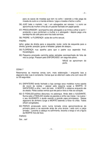 AUTO DA BARCA DO INFERNO                                                  -9-

       para os sacos de moedas que tem no cofre / estende a mão pega da
       moeda do outro e o manda embora / joga a moeda e fecha o cofre.
   56) JUIZ/ bate o martelo / sai / um advogados sai raivoso / o outro se
       aproxima da mulher e lha dá um pacote fechado em papel pardo
   57) PROCURADOR / acompanha este advogado e se limita a olhar e sorrir /
       anotando o que combinam a mulher e o advogado / depois pega uma
       bandejinha de café para servi-los todo sorrisos.
   58) PADRE / e FLORENÇA aulas de cunho sexual,
   PADRE:
   talho: golpe da direita para a esquerda; revés: corte da esquerda para a
   direita; guarda: posição; guias e feitadas: golpes de ataque...
   59) FLORENÇA nua ajoelha para que o padre sua aspersão final.
       Escatológico.
   60) Pequena procissão caminha pelas estradas acompanhada de folia de
       reis ou jongo. Passam pelo ENFORCADO em segundo plano.
                                                   NAUS se aproximam do
                                                   porto.


CENA 7
Retomamos as mesmas cenas com, mais elaboração / enquanto isso a
algazarra das ruas é constante. Cenas que se alternam cada uma com seus 20
ou 30 segundos:


   61) SAPATEIRO tendo fechado a loja carrega seus modelos numa sacola
       de couro às costas / passar pela esquina surge a MORTE. O
       SAPATEIRO a olha / nem dá trela. A MORTE o observa enquanto ele
       se afasta. Pelas costas vemos que ele para e leva a mão ao coração.
   62) O FIDALGO-político discursou no palanque. Atrás dele o AJUDANTE.
       Numa sala o FIDALGO recebe os pacotes e enfia nas meias / na cueca /
       o seu AJUDANTE o ajuda usando a grande capa principesca. Nessa
       algazarra de dinheiro surge a MORTE batendo a foice no chão. Todos
       olham congelados.
   63) PARVO amalucado corre numa tomada única aproximando-se do
       primeiro plano e se esconde atrás de uma árvore / está com a calça
       arriada / Levanta a cabeça no sofrimento, levanta o braço e vê a figura
       da MORTE fora de foco.
   PARVO:
   Sai... sai!



                                     -9-              COELHO DE MORAES
 