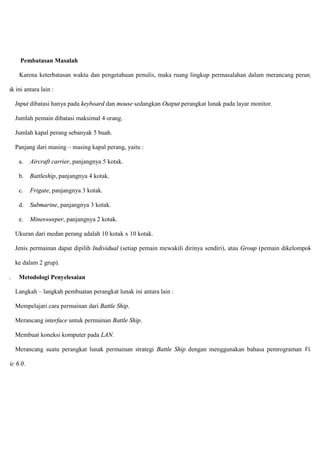 1.4. Pembatasan Masalah
Karena keterbatasan waktu dan pengetahuan penulis, maka ruang lingkup permasalahan dalam merancang perangkat
lunak ini antara lain :
Input dibatasi hanya pada keyboard dan mouse sedangkan Output perangkat lunak pada layar monitor.
Jumlah pemain dibatasi maksimal 4 orang.
Jumlah kapal perang sebanyak 5 buah.
Panjang dari masing – masing kapal perang, yaitu :
a. Aircraft carrier, panjangnya 5 kotak.
b. Battleship, panjangnya 4 kotak.
c. Frigate, panjangnya 3 kotak.
d. Submarine, panjangnya 3 kotak.
e. Minesweeper, panjangnya 2 kotak.
Ukuran dari medan perang adalah 10 kotak x 10 kotak.
Jenis permainan dapat dipilih Individual (setiap pemain mewakili dirinya sendiri), atau Group (pemain dikelompokkan
ke dalam 2 grup).
1.4. Metodologi Penyelesaian
Langkah – langkah pembuatan perangkat lunak ini antara lain :
Mempelajari cara permainan dari Battle Ship.
Merancang interface untuk permainan Battle Ship.
Membuat koneksi komputer pada LAN.
Merancang suatu perangkat lunak permainan strategi Battle Ship dengan menggunakan bahasa pemrograman Visual
Basic 6.0.
 