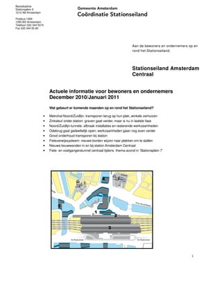 Bezoekadres
Stationsplein 9
1012 AB Amsterdam

Postbus 1269
1000 BG Amsterdam
Telefoon 020 344 5074
Fax 020 344 50 80




                                                                                Aan de bewoners en ondernemers op en
                                                                                rond het Stationseiland.




                                                                                Stationseiland Amsterdam
                                                                                Centraal


                        Actuele informatie voor bewoners en ondernemers
                        December 2010/Januari 2011
                        Wat gebeurt er komende maanden op en rond het Stationseiland?

                    •   Metrohal Noord/Zuidlijn: tramsporen terug op hun plek; winkels verhuizen
                    •   Zinksleuf onder station: graven gaat verder, maar is nu in laatste fase
                    •   Noord/Zuidlijn-tunnels: afbraak installaties en resterende werkzaamheden
                    •   Odebrug gaat gedeeltelijk open; werkzaamheden gaan nog even verder
                    •   Groot onderhoud tramsporen bij station
                    •   Fietsverwijssysteem: nieuwe borden wijzen naar plekken om te stallen
                    •   Nieuwe bouwwanden in en bij station Amsterdam Centraal
                    •   Fiets- en voetgangerstunnel centraal tijdens thema-avond in ‘Stationsplein 7’




                                                           4




                             5
                                                      1
                                                                    2

                                                                3




                                                                                                                1
 