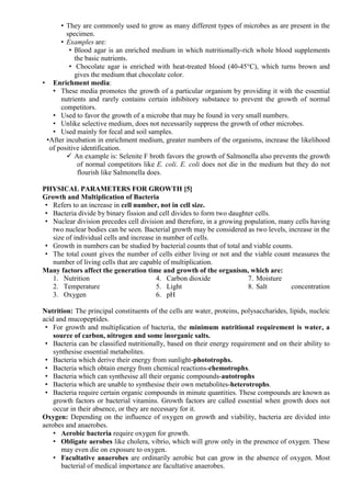 • They are commonly used to grow as many different types of microbes as are present in the
specimen.
• Examples are:
• Blood agar is an enriched medium in which nutritionally-rich whole blood supplements
the basic nutrients.
• Chocolate agar is enriched with heat-treated blood (40-45°C), which turns brown and
gives the medium that chocolate color.
• Enrichment media:
• These media promotes the growth of a particular organism by providing it with the essential
nutrients and rarely contains certain inhibitory substance to prevent the growth of normal
competitors.
• Used to favor the growth of a microbe that may be found in very small numbers.
• Unlike selective medium, does not necessarily suppress the growth of other microbes.
• Used mainly for fecal and soil samples.
•After incubation in enrichment medium, greater numbers of the organisms, increase the likelihood
of positive identification.
 An example is: Selenite F broth favors the growth of Salmonella also prevents the growth
of normal competitors like E. coli. E. coli does not die in the medium but they do not
flourish like Salmonella does.
PHYSICAL PARAMETERS FOR GROWTH [5]
Growth and Multiplication of Bacteria
• Refers to an increase in cell number, not in cell size.
• Bacteria divide by binary fission and cell divides to form two daughter cells.
• Nuclear division precedes cell division and therefore, in a growing population, many cells having
two nuclear bodies can be seen. Bacterial growth may be considered as two levels, increase in the
size of individual cells and increase in number of cells.
• Growth in numbers can be studied by bacterial counts that of total and viable counts.
• The total count gives the number of cells either living or not and the viable count measures the
number of living cells that are capable of multiplication.
Many factors affect the generation time and growth of the organism, which are:
1. Nutrition
2. Temperature
3. Oxygen
4. Carbon dioxide
5. Light
6. pH
7. Moisture
8. Salt concentration
Nutrition: The principal constituents of the cells are water, proteins, polysaccharides, lipids, nucleic
acid and mucopeptides.
• For growth and multiplication of bacteria, the minimum nutritional requirement is water, a
source of carbon, nitrogen and some inorganic salts.
• Bacteria can be classified nutritionally, based on their energy requirement and on their ability to
synthesise essential metabolites.
• Bacteria which derive their energy from sunlight-phototrophs.
• Bacteria which obtain energy from chemical reactions-chemotrophs.
• Bacteria which can synthesise all their organic compounds-autotrophs
• Bacteria which are unable to synthesise their own metabolites-heterotrophs.
• Bacteria require certain organic compounds in minute quantities. These compounds are known as
growth factors or bacterial vitamins. Growth factors are called essential when growth does not
occur in their absence, or they are necessary for it.
Oxygen: Depending on the influence of oxygen on growth and viability, bacteria are divided into
aerobes and anaerobes.
• Aerobic bacteria require oxygen for growth.
• Obligate aerobes like cholera, vibrio, which will grow only in the presence of oxygen. These
may even die on exposure to oxygen.
• Facultative anaerobes are ordinarily aerobic but can grow in the absence of oxygen. Most
bacterial of medical importance are facultative anaerobes.
 