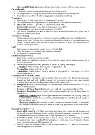 • Microaerophilic bacteria are those that grow best in the presence of low oxygen tension.
Carbon Dioxide
• All bacteria require small amounts of carbon dioxide for growth.
• This requirement is usually met by the carbon dioxide present in the atmosphere.
• Some bacteria like Brucella abortus require much higher levels of CO2.
Temperature
• Bacteria vary in their requirement of temperature for growth.
• The temperature at which growth occurs best is known as the optimum temperature.
• Mesophilic bacteria - grow best at temperatures of 25-40°C.
• Psychrophilic bacteria - grow best at temperatures below 20°C.
• Thermophiles - grow best at high temperatures, 55-80°C.
• The lowest temperature that kills a bacterium under standard conditions in a given time is
known as thermal death point.
Moisture and Drying
• Water is an essential ingredient of bacterial protoplasm and hence drying is lethal to cells.
• Water stress, either from the concentration of solutes in the microbe’s surroundings or from
drying. As more solutes such as salts or sugar are dissolved in water, the concentration of
water to solutes goes down.
Light
• Bacteria except phototrophic species grow well in the dark.
• They are sensitive to ultraviolet light and other radiations.
• Cultures die if exposed to light.
pH (H-ion concentration):
• Bacteria are sensitive to variations in pH.
• Each species has a pH range, above or below which it cannot survive and an optimum pH at
which it grows best.
• Majority of pathogenic bacteria grow best at neutral or slightly alkaline pH.
• Acidophiles: “Acid loving” - Grow at very low pH (0.1 to 5.4).
• Neutrophiles: u Grow at pH 5.4 to 8.5.
• Alkaliphiles: “Alkali loving”- Grow at alkaline or high pH (7 to 12 or higher), for Vibrio
cholerae optimal pH 9.
Salt concentration/ Osmotic Effect
• Bacteria are more tolerant to osmotic variation than most other cells due to the mechanical
strength of their cell wall. Sudden exposure to hypertonic solutions may cause osmotic
withdrawal of water and shrinkage of protoplasm called plasmolysis.
• Halophiles: Require moderate to large salt concentrations. Ocean water contains 3.5% salt. u
Most bacteria in oceans.
• Extreme or Obligate Halophiles: Require very high salt concentrations (20 to 30%).
• Facultative Halophiles: Do not require high salt concentrations for growth, but tolerate 2%
salt or more.
Hypertonic Solutions: High osmotic pressure removes water from cell, causing shrinkage
of cell membrane (plasmolysis). Used to control spoilage and microbial growth (Sugar in
jelly and Salt on meat)
Hypotonic Solutions: Low osmotic pressure causes water to enter the cell. In most cases
cell wall prevents excessive entry of water. Microbe may lyse or burst if cell wall is weak.
Bacterial Growth Curve [5]
• Bacterial Growth Curve : When bacteria are inoculated into a liquid growth medium, and
incubated, its growth follows a definite process, if bacterial counts are carried out at intervals
after innoculation and plotted in relation to time, a growth curve is obtained.
• Generation Time: Time required for a cell to divide, and its population to double.
Generation time varies considerably for example E. coli divides every 20 minutes whereas
some bacteria require over 24 hours to divide.
• We can express the number of cells in a bacterial generation as 2n
, where n is the number
of doublings that have occurred.
 