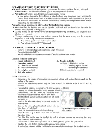 ISOLATION METHODS FOR PURE CULTURES [6]
Microbial Culture: Act of cultivating microorganisms or the microorganisms that are cultivated.
1. Mixed culture: Contains more than one type of microorganism in a culture.
2. Pure culture: Contains a single species of organism in a culture.
• A pure culture is usually derived from a mixed culture (one containing many species) by
transferring a small sample into new, sterile growth medium in such a manner as to disperse
the individual cells across the medium surface or by thinning the sample many times before
inoculating the new medium.
Pure cultures are important in microbiology for the following reasons:
• Once purified, the isolated species can then be cultivated with the knowledge that only the
desired microorganism is being grown.
• A pure culture can be correctly identified for accurate studying and testing, and diagnosis in a
clinical environment.
• Testing/experimenting with a pure culture ensures that the same results can be achieved
regardless of how many times the test is repeated.
o Pure culture spontaneous mutation rate is low
o Pure culture clone is 99.999%identical
ISOLATION TECHNIQUE OF PURE CULTURE
• Cultures composed of cells arising from a single progenitor
• Progenitor is termed a CFU
• Aseptic technique prevents contamination of sterile substances or objects
Common isolation techniques:
1. Streak plate method
2. Pour plate method
A.Loop dilution method
B. Serial dilution method
3. Spread plate method
4. Roll tube method
5. Special methods:
A. Single cell isolation method
i. Cappilary pipette method
ii. Micromanipulator method
B. Enrichment culture method
Streak plate method
• Streaking is the process of spreading the microbial culture with an inoculating needle on the
surface of the media.
• Sterilize the inoculating needle/ loop by flame to make red hot and allow it to cool for 30
seconds.
• The sample is streaked in such a way to provide series of dilution.
• Purpose - to thin out innoculum to get separate colonies.
• Sub-culturing can be done by streaking well
isolated colonies from streak plate to new plate.
• Hold the broth culture containing tube in left hand
and shake it.
• Sterilize the wire loop of the inoculation needle on
burner flame.
• Remove the cotton plug of the broth culture tube by
little finger of right hand.
• Flame the mouth of the test tube immediately.
• Insert the wire loop to form a thin film and replace
the cotton plug.
• The thin film in the loop is streaked in both a zig-zag manner by removing the loop
backwards and forwards firmly.
• Care should be taken that loop should not be firmly pressed against the agar surface.
• Incubate the petri dish in incubator at a required temperature.
• Growth of the bacteria will be visible (after an overnight incubation)on the streaked marks.
 