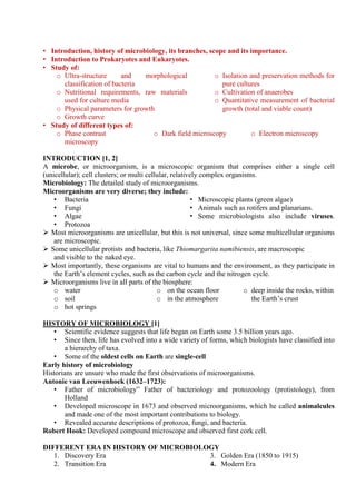 • Introduction, history of microbiology, its branches, scope and its importance.
• Introduction to Prokaryotes and Eukaryotes.
• Study of:
o Ultra-structure and morphological
classification of bacteria
o Nutritional requirements, raw materials
used for culture media
o Physical parameters for growth
o Growth curve
o Isolation and preservation methods for
pure cultures
o Cultivation of anaerobes
o Quantitative measurement of bacterial
growth (total and viable count)
• Study of different types of:
o Phase contrast
microscopy
o Dark field microscopy o Electron microscopy
INTRODUCTION [1, 2]
A microbe, or microorganism, is a microscopic organism that comprises either a single cell
(unicellular); cell clusters; or multi cellular, relatively complex organisms.
Microbiology: The detailed study of microorganisms.
Microorganisms are very diverse; they include:
• Bacteria
• Fungi
• Algae
• Protozoa
• Microscopic plants (green algae)
• Animals such as rotifers and planarians.
• Some microbiologists also include viruses.
 Most microorganisms are unicellular, but this is not universal, since some multicellular organisms
are microscopic.
 Some unicellular protists and bacteria, like Thiomargarita namibiensis, are macroscopic
and visible to the naked eye.
 Most importantly, these organisms are vital to humans and the environment, as they participate in
the Earth’s element cycles, such as the carbon cycle and the nitrogen cycle.
 Microorganisms live in all parts of the biosphere:
o water
o soil
o hot springs
o on the ocean floor
o in the atmosphere
o deep inside the rocks, within
the Earth’s crust
HISTORY OF MICROBIOLOGY [1]
• Scientific evidence suggests that life began on Earth some 3.5 billion years ago.
• Since then, life has evolved into a wide variety of forms, which biologists have classified into
a hierarchy of taxa.
• Some of the oldest cells on Earth are single-cell
Early history of microbiology
Historians are unsure who made the first observations of microorganisms.
Antonie van Leeuwenhoek (1632–1723):
• Father of microbiology” Father of bacteriology and protozoology (protistology), from
Holland
• Developed microscope in 1673 and observed microorganisms, which he called animalcules
and made one of the most important contributions to biology.
• Revealed accurate descriptions of protozoa, fungi, and bacteria.
Robert Hook: Developed compound microscope and observed first cork cell.
DIFFERENT ERA IN HISTORY OF MICROBIOLOGY
1. Discovery Era
2. Transition Era
3. Golden Era (1850 to 1915)
4. Modern Era
 