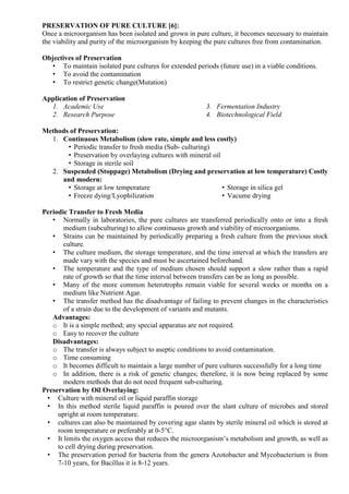 PRESERVATION OF PURE CULTURE [6]:
Once a microorganism has been isolated and grown in pure culture, it becomes necessary to maintain
the viability and purity of the microorganism by keeping the pure cultures free from contamination.
Objectives of Preservation
• To maintain isolated pure cultures for extended periods (future use) in a viable conditions.
• To avoid the contamination
• To restrict genetic change(Mutation)
Application of Preservation
1. Academic Use
2. Research Purpose
3. Fermentation Industry
4. Biotechnological Field
Methods of Preservation:
1. Continuous Metabolism (slow rate, simple and less costly)
• Periodic transfer to fresh media (Sub- culturing)
• Preservation by overlaying cultures with mineral oil
• Storage in sterile soil
2. Suspended (Stoppage) Metabolism (Drying and preservation at low temperature) Costly
and modern:
• Storage at low temperature
• Freeze dying/Lyophilization
• Storage in silica gel
• Vacume drying
Periodic Transfer to Fresh Media
• Normally in laboratories, the pure cultures are transferred periodically onto or into a fresh
medium (subculturing) to allow continuous growth and viability of microorganisms.
• Strains can be maintained by periodically preparing a fresh culture from the previous stock
culture.
• The culture medium, the storage temperature, and the time interval at which the transfers are
made vary with the species and must be ascertained beforehand.
• The temperature and the type of medium chosen should support a slow rather than a rapid
rate of growth so that the time interval between transfers can be as long as possible.
• Many of the more common heterotrophs remain viable for several weeks or months on a
medium like Nutrient Agar.
• The transfer method has the disadvantage of failing to prevent changes in the characteristics
of a strain due to the development of variants and mutants.
Advantages:
o It is a simple method; any special apparatus are not required.
o Easy to recover the culture
Disadvantages:
o The transfer is always subject to aseptic conditions to avoid contamination.
o Time consuming
o It becomes difficult to maintain a large number of pure cultures successfully for a long time
o In addition, there is a risk of genetic changes; therefore, it is now being replaced by some
modern methods that do not need frequent sub-culturing.
Preservation by Oil Overlaying:
• Culture with mineral oil or liquid paraffin storage
• In this method sterile liquid paraffin is poured over the slant culture of microbes and stored
upright at room temperature.
• cultures can also be maintained by covering agar slants by sterile mineral oil which is stored at
room temperature or preferably at 0-5°C.
• It limits the oxygen access that reduces the microorganism’s metabolism and growth, as well as
to cell drying during preservation.
• The preservation period for bacteria from the genera Azotobacter and Mycobacterium is from
7-10 years, for Bacillus it is 8-12 years.
 