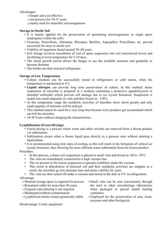 Advantages:
oSimple and cost effective
ocan preserve for 10-15 years
omainly used for anaerobic microorganisms
Storage in Sterile Soil
• It is mainly applied for the preservation of sporulating microorganisms (a single spore
(endospore) within the cell).
• Fusarium, Penicillium, Alternaria, Rhizopus, Bacillus, Aspergillus, Penicillium, etc. proved
successful for store in sterile soil.
• Viability of organisms found around 70- 80 years.
• Soil storage involves inoculation of 1ml of spore suspension into soil (autoclaved twice) and
incubating at room temperature for 5-10 days.
• The initial growth period allows the fungus to use the available moisture and gradually to
become dormant.
• The bottles are then stored at refrigerator.
Storage at Low Temperature
• Culture medium can be successfully stored in refrigerators or cold rooms, when the
temperature is maintained at 4˚C.
• Liquid nitrogen can provide long term preservation of culture. In this method, dense
suspension of microbes is prepared in a medium containing a protective agent(Glycerol or
dimethyl sulfoxide) which prevent cell damage due to ice crystal formation. Suspension is
sealed into small ampoules or vials and then frozen at - 150°c.
• At this temperature range the metabolic activities of microbes slows down greatly and only
small quantity of nutrients will be utilized.
• This method cannot be used for a very long time because toxic products get accumulated which
can kill the microbes.
• 10-30 Years without changing the characteristics.
Lyophilization (Freeze-Drying):
• Freeze-drying is a process where water and other solvents are removed from a frozen product
via sublimation.
• Sublimation occurs when a frozen liquid goes directly to a gaseous state without entering a
liquid phase.
• It is recommended using slow rates of cooling, as this will result in the formation of vertical ice
crystal structures, thus allowing for more efficient water sublimation from the frozen product.
Procedure:
• In this process, a dense cell suspension is placed in small vials and frozen at -60 to -70°C.
• The vials are immediately connected to a high vacuum line.
• The ice present in the frozen suspension evaporates (sublime) under the vacuum.
• This result in dehydration of bacterial cell and their metabolic activities are stopped; as a
result, the microbes go into dormant state and retain viability for years.
• The vials are then sealed off under a vacuum and stored in the dark at 4°C in refrigerators.
Advantage:
oMinimal storage space is required for process
oRemained viable for more than 30 years.
oFrequent sub-culturing is not required.
oMaintained without contamination
oLyophilized strains remain genetically stable.
oSmall vials can be sent conveniently through
the mail to other microbiology laboratories
when packaged in special sealed mailing
containers.
oEmployed for the preservation of sera, toxin,
enzymes and other biologicals
Disadvantage: Costly equipment
 