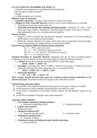 CULTIVATION OF ANAEROBIC BACTERIA [7]
• Anaerobic microorganisms are widespread and very important.
• Do not require oxygen for growth
• Oxygen
• is often extremely toxic for them.
Different Types of Anaerobes:
1. Facultative anaerobes: can grow in the presence or absence of oxygen
2. Obligate or Strict Anaerobic Bacteria: oxygen is toxic to these organisms, e.g. Clostridia.
• Anaerobic environments exist in nature too.
• Anaerobic environments (low reduction potential) include: Sediments of lakes, rivers
and oceans; bogs, marshes, flooded soils, intestinal tract of animals; oral cavity of animals,
deep underground areas, e.g. oil packets and some aquifers.
Oxygen Toxicity:
• Oxygen is used by aerobic and facultatively anaerobic organisms as its strong oxidising
ability makes it an excellent electron acceptor.
• During the stepwise reduction of oxygen, which takes place in respiration, toxic and highly
reactive intermediates are produced reactive oxygen species (ROS).
Reactive Oxygen Species (ROS) production during respiration:
O2 + e-  O2- superoxide anion
O2- + e- + 2H+  H2O2( hydrogen peroxide)
H2- O2 + e- + H+  H2O + OH. (Hydroxyl radical)
OH. + e- + H+  H2O (water )
Chemical Dynamics in Anaerobic Bacteria: Organisms that use O2 have developed defense
mechanisms to protect themselves from these toxic forms of oxygen by different enzymes.
 Catalase: breaks down hydrogen peroxide (H2O2) to water and oxygen
H2O2 + H2O2 => 2H2O + O2
 Peroxidase: peroxidase [by which 1NADH + H2O2 are converted to 2NAD and O2] and
superoxide dismutase [by which superoxide, O2., is converted to H2O2
H2O2 + NADH + H+ => 2H2O + NAD+
 Superoxide dismutase:
O2- + O2- + 2H+ => H2O2 + O2
These enzymes detoxify peroxide and oxygen free radicals produced during metabolism in the
presence of oxygen. Anaerobes are killed by oxygen as they lack these enzymes
Caution during anaerobic culture:
 Avoid shock to the anaerobic bacteria by exposing them to Oxygen or dryness of sample.
 Avoid exposure to cold as anaerobic microorganisms are sensitive to cold.
 Avoid swabs in sampling as Swab fibers contain ambient air and introduce oxygen to the
sample.
 Avoid delay in transport of sample to the culture laboratory.
Anaerobic culture methods:
1. Use of media containing reducing substances
A. Robertson Cooked Meat broth B. Thioglycolate broth
2. Culture away from O2
Deep agar tubes
3. Chemical exclusion of O2
A. Anaerobic gas pak system B. Candle jar bottle
4. Mechanical exclusion of O2
A. Anaerobic incubator
5. Exclusion of oxygen by flushing the tube with the desired gas
A. Roll tube method
 