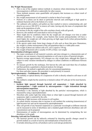 Dry Weight Measurement:
• This is one of the simplest indirect methods in situations where determining the number of
microorganisms is difficult or undesirable for other reasons.
• These methods measure some quantifiable cell property that increases as a direct result of
microbial growth.
• Dry weight measurement of cell material is similar to that of wet weight.
• Portions of a culture can be taken at particular intervals and centrifuged at high speed to
sediment bacterial cells to the bottom of a vessel.
• The sediment cells (called a cell pellet) are then washed to remove contaminating salt, and
dried in an oven at 100-105°C to remove all water, leaving only the mass of components that
make up the population of cells.
• An increase in the dry weight of the cells correlates closely with cell growth.
• However, this method will count dead as well as living cells.
• There might also be conditions where the dry weight per cell changes over time or under
different conditions. For example, some bacteria that excrete polysaccharides will have a
much higher dry weight per cell when growing on high sugar levels (when polysaccharides
are produced) than on low.
• If the species under study forms large clumps of cells such as those that grow filamentous,
dry weight is a better measurement of the cell population than is a viable plate count.
• Dry weight of about one million cells of E. coli is equal to 150 mg.
• Dry weight of bacterial cells is usually 10-20% of then- wet weight.
Determination of nitrogen content
• The major constituent of cell material is protein, and since nitrogen is a characteristic part of
proteins, one can measure a bacterial population or cell crop in terms of bacterial nitrogen.
• Bacteria average approximately 14% nitrogen on a dry weight basis, although this figure is
subject to some variation introduced by changes in culture conditions or differences between
species.
• To measure growth by this technique, first harvest the cells and wash them free of medium
and then perform a quantitative chemical analysis for nitrogen.
• Furthermore, the method is applicable only for concentrated populations.
For these and other reasons, this procedure is used primarily in research.
Spectrophotometry - Turbidometric Analysis:
• The turbidity or optical density of a suspension of cells is directly related to cell mass or cell
number.
• The method is simple but the sensitivity is limited to about 107 cells per ml for most bacteria.
Principle:
• Incident light (passed through bacterial cell suspension) = Light absorbed by
microorganisms + Light scattered by microorganisms + Light transmitted through
microorganism suspension.
• Absorbance is the intensity of light absorbed by the particles/ microorganisms, which is
measured by using a spectrophotometer.
• Microbial cells scatter light that strikes them so when light is passed through bacterial cell
suspension, light is scattered by the cells.
• Scattering of light increases with increase in cell number.
• As culture density increases (due to increase in cell number) the scattering (transmission) of
light becomes less and can be measured by spectrophotometer.
• Thus cell growth of any bacterial suspension at a particular wavelength at different intervals
can be measured in terms of absorbance and a standard graph (between absorbance and cell
concentration) can be prepared.
• Determination of number of microorganism can be determined by extrapolating the test
absorbance in the graph.
Detecting Acid and Gas Production
• The bacterial growth can be indirectly estimated by detecting specific changes caused in
growth medium as a result of activity and multiplication of bacterial cells.
• It includes detecting activity cell products such as acid and gas production.
 