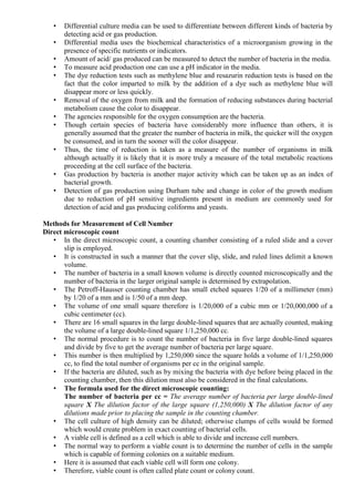 • Differential culture media can be used to differentiate between different kinds of bacteria by
detecting acid or gas production.
• Differential media uses the biochemical characteristics of a microorganism growing in the
presence of specific nutrients or indicators.
• Amount of acid/ gas produced can be measured to detect the number of bacteria in the media.
• To measure acid production one can use a pH indicator in the media.
• The dye reduction tests such as methylene blue and resazurin reduction tests is based on the
fact that the color imparted to milk by the addition of a dye such as methylene blue will
disappear more or less quickly.
• Removal of the oxygen from milk and the formation of reducing substances during bacterial
metabolism cause the color to disappear.
• The agencies responsible for the oxygen consumption are the bacteria.
• Though certain species of bacteria have considerably more influence than others, it is
generally assumed that the greater the number of bacteria in milk, the quicker will the oxygen
be consumed, and in turn the sooner will the color disappear.
• Thus, the time of reduction is taken as a measure of the number of organisms in milk
although actually it is likely that it is more truly a measure of the total metabolic reactions
proceeding at the cell surface of the bacteria.
• Gas production by bacteria is another major activity which can be taken up as an index of
bacterial growth.
• Detection of gas production using Durham tube and change in color of the growth medium
due to reduction of pH sensitive ingredients present in medium are commonly used for
detection of acid and gas producing coliforms and yeasts.
Methods for Measurement of Cell Number
Direct microscopic count
• In the direct microscopic count, a counting chamber consisting of a ruled slide and a cover
slip is employed.
• It is constructed in such a manner that the cover slip, slide, and ruled lines delimit a known
volume.
• The number of bacteria in a small known volume is directly counted microscopically and the
number of bacteria in the larger original sample is determined by extrapolation.
• The Petroff-Hausser counting chamber has small etched squares 1/20 of a millimeter (mm)
by 1/20 of a mm and is 1/50 of a mm deep.
• The volume of one small square therefore is 1/20,000 of a cubic mm or 1/20,000,000 of a
cubic centimeter (cc).
• There are 16 small squares in the large double-lined squares that are actually counted, making
the volume of a large double-lined square 1/1,250,000 cc.
• The normal procedure is to count the number of bacteria in five large double-lined squares
and divide by five to get the average number of bacteria per large square.
• This number is then multiplied by 1,250,000 since the square holds a volume of 1/1,250,000
cc, to find the total number of organisms per cc in the original sample.
• If the bacteria are diluted, such as by mixing the bacteria with dye before being placed in the
counting chamber, then this dilution must also be considered in the final calculations.
• The formula used for the direct microscopic counting:
The number of bacteria per cc = The average number of bacteria per large double-lined
square X The dilution factor of the large square (1,250,000) X The dilution factor of any
dilutions made prior to placing the sample in the counting chamber.
• The cell culture of high density can be diluted; otherwise clumps of cells would be formed
which would create problem in exact counting of bacterial cells.
• A viable cell is defined as a cell which is able to divide and increase cell numbers.
• The normal way to perform a viable count is to determine the number of cells in the sample
which is capable of forming colonies on a suitable medium.
• Here it is assumed that each viable cell will form one colony.
• Therefore, viable count is often called plate count or colony count.
 