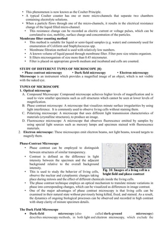 • This phenomenon is now known as the Coulter Principle.
• A typical Coulter counter has one or more micro-channels that separate two chambers
containing electrolyte solutions.
• When a particle flows through one of the micro-channels, it results in the electrical resistance
change of the liquid filled micro-channel.
• This resistance change can be recorded as electric current or voltage pulses, which can be
correlated to size, mobility, surface charge and concentration of the particles.
Membrane filter counting method
• This method is suitable for liquid or semi-liquid samples (e.g. water) and commonly used for
enumeration of Coliform and Staphylococcus spp.
• Membrane filtration method is used with relatively low numbers.
• A known volume of liquid passed through membrane filter. Filter pore size retains organism.
• It filters microorganism of size more than 0.45 micrometer.
• Filter is placed on appropriate growth medium and incubated and cells are counted.
STUDY OF DIFFERENT TYPES OF MICROSCOPE [8]:
• Phase contrast microscopy • Dark field microscopy • Electron microscopy
Microscope is an instrument which provides a magnified image of an object, which is not visible
with the naked eye.
TYPES OF MICROSCOPE
1. Optical microscope
A. Compound Microscope: Compound microscope achieves higher levels of magnification and is
used to view smaller specimens such as cell structures which cannot be seen at lower levels of
magnification.
B. Phase contrast microscope: A microscope that visualizes minute surface irregularities by using
light interference. It is commonly used to observe living cells without staining them.
C. Polarizing microscope: A microscope that uses different light transmission characteristics of
materials (crystalline structures), to produce an image.
D. Fluorescence microscope: A microscope that observes fluorescence emitted by samples by
using special light sources such as mercury lamps and specimen stained with fluorescence
materials.
2. Electron microscope: These microscopes emit electron beams, not light beams, toward targets to
magnify them.
Phase-Contrast Microscope
• Phase contrast can be employed to distinguish
between structures of similar transparency.
• Contrast is defined as the difference in light
intensity between the specimen and the adjacent
background relative to the overall background
intensity.
• This is used to study the behavior of living cells,
observe the nuclear and cytoplasmic changes taking
place during mitosis and the effect of different chemicals inside the living cells.
• The phase contrast technique employs an optical mechanism to translate minute variations in
phase into corresponding changes, which can be visualized as differences in image contrast.
• One of the major advantages of phase contrast microscopy is that living cells can be
examined in their natural state without previously being killed, fixed, and stained. As a result,
the dynamics of ongoing biological processes can be observed and recorded in high contrast
with sharp clarity of minute specimen details.
The Dark Field Microscope
 Dark-field microscopy (also called dark-ground microscopy)
describes microscopy methods, in both light and electron microscopy, which exclude the
 
