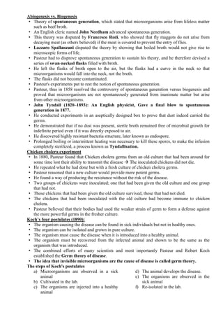 Abiogenesis vs. Biogenesis
• Theory of spontaneous generation, which stated that microorganisms arise from lifeless matter
such as beef broth.
• An English cleric named John Needham advanced spontaneous generation.
• This theory was disputed by Francesco Redi, who showed that fly maggots do not arise from
decaying meat (as others believed) if the meat is covered to prevent the entry of flies.
• Lazzaro Spallanzani disputed the theory by showing that boiled broth would not give rise to
microscopic forms of life.
• Pasteur had to disprove spontaneous generation to sustain his theory, and he therefore devised a
series of swan‐necked flasks filled with broth.
• He left the flasks of broth open to the air, but the flasks had a curve in the neck so that
microorganisms would fall into the neck, not the broth.
• The flasks did not become contaminated.
• Pasteur's experiments put to rest the notion of spontaneous generation.
• Pasteur, thus in 1858 resolved the controversy of spontaneous generation versus biogenesis and
proved that microorganisms are not spontaneously generated from inanimate matter but arise
from other microorganisms.
• John Tyndall (1820–1893): An English physicist, Gave a final blow to spontaneous
generation in 1877.
• He conducted experiments in an aseptically designed box to prove that dust indeed carried the
germs.
• He demonstrated that if no dust was present, sterile broth remained free of microbial growth for
indefinite period even if it was directly exposed to air.
• He discovered highly resistant bacteria structure, later known as endospore.
• Prolonged boiling or intermittent heating was necessary to kill these spores, to make the infusion
completely sterilized, a process known as Tyndallisation.
Chicken cholera experiment
• In 1880, Pasteur found that Chicken cholera germs from an old culture that had been around for
some time lost their ability to transmit the disease  The inoculated chickens did not die.
• He repeated what he had done but with a fresh culture of chicken cholera germs.
• Pasteur reasoned that a new culture would provide more potent germs.
• He found a way of producing the resistance without the risk of the disease.
• Two groups of chickens were inoculated; one that had been given the old culture and one group
that had not.
• Those chickens that had been given the old culture survived, those that had not died.
• The chickens that had been inoculated with the old culture had become immune to chicken
cholera.
• Pasteur believed that their bodies had used the weaker strain of germ to form a defense against
the more powerful germs in the fresher culture.
Koch’s four postulates (1890):
• The organism causing the disease can be found in sick individuals but not in healthy ones.
• The organism can be isolated and grown in pure culture.
• The organism must cause the disease when it is introduced into a healthy animal.
• The organism must be recovered from the infected animal and shown to be the same as the
organism that was introduced.
• The combined efforts of many scientists and most importantly Pasteur and Robert Koch
established the Germ theory of disease.
• The idea that invisible microorganisms are the cause of disease is called germ theory.
The steps of Koch's postulates
a) Microorganisms are observed in a sick
animal
b) Cultivated in the lab.
c) The organisms are injected into a healthy
animal
d) The animal develops the disease.
e) The organisms are observed in the
sick animal
f) Re-isolated in the lab.
 